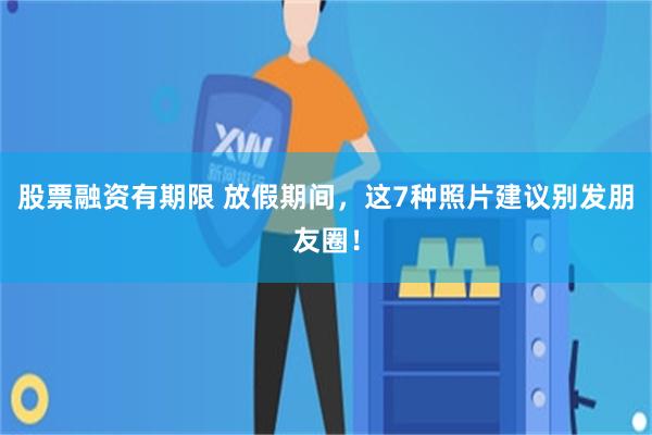股票融资有期限 放假期间，这7种照片建议别发朋友圈！
