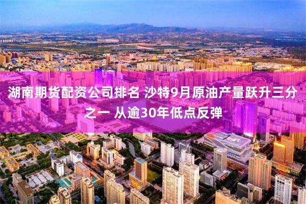 湖南期货配资公司排名 沙特9月原油产量跃升三分之一 从逾30年低点反弹