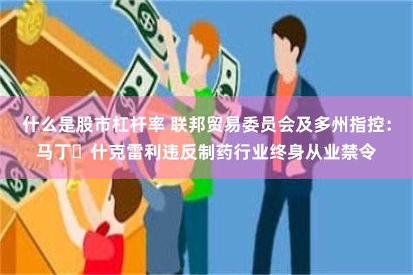 什么是股市杠杆率 联邦贸易委员会及多州指控：马丁・什克雷利违反制药行业终身从业禁令