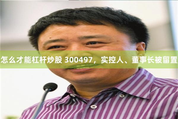 怎么才能杠杆炒股 300497，实控人、董事长被留置