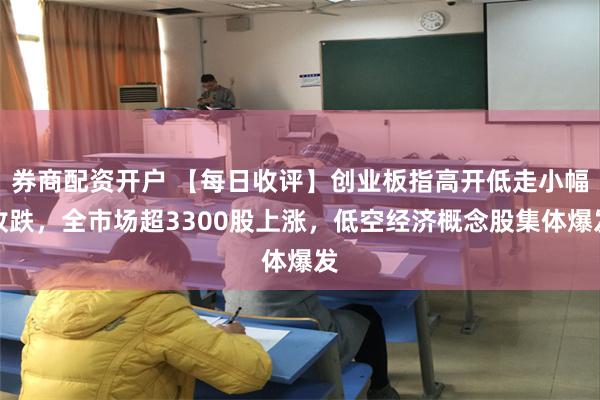 券商配资开户 【每日收评】创业板指高开低走小幅收跌，全市场超3300股上涨，低空经济概念股集体爆发