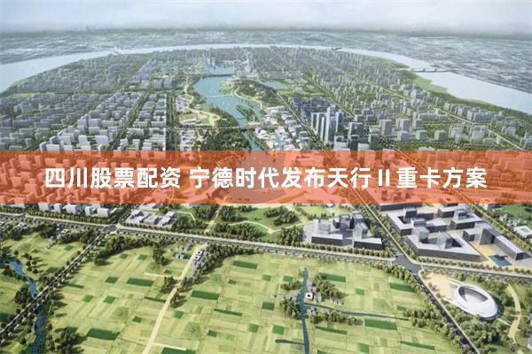 四川股票配资 宁德时代发布天行Ⅱ重卡方案