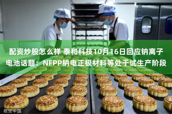 配资炒股怎么样 泰和科技10月16日回应钠离子电池话题：NFPP钠电正极材料等处于试生产阶段
